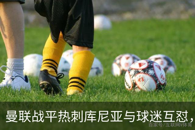 曼联战平热刺库尼亚与球迷互怼，主场嘘声四起红魔排名仍低迷