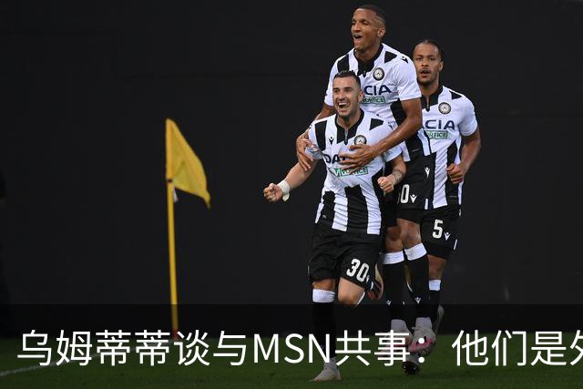 乌姆蒂蒂谈与MSN共事：他们是外星人，会让你变得更好