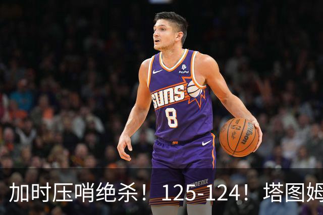 加时压哨绝杀！125-124！塔图姆一剑封喉，难怪凯尔特人给3.15亿