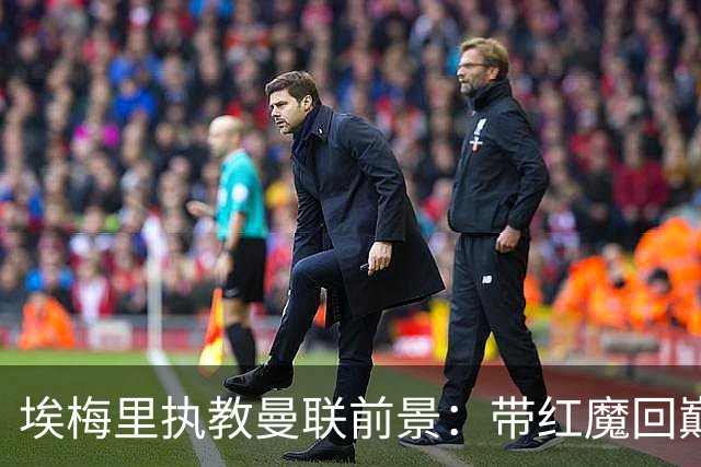 埃梅里执教曼联前景：带红魔回巅峰是大诱惑 但不会有话语权