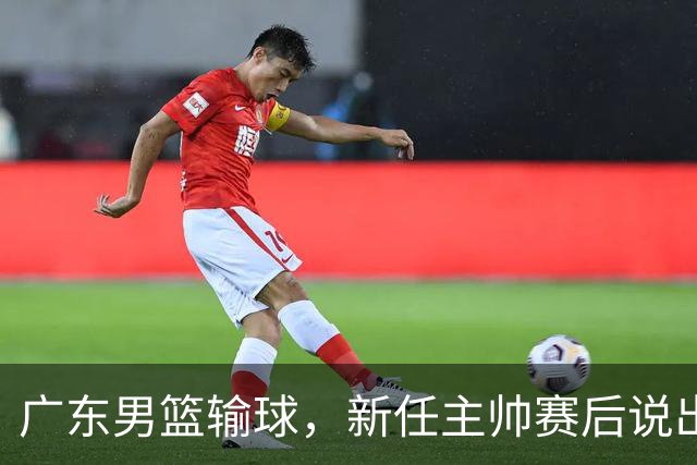 广东男篮输球，新任主帅赛后说出原因，点名2人是输球关键