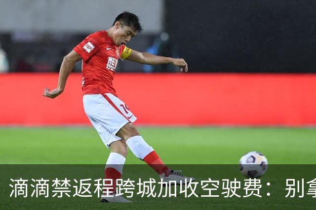 滴滴禁返程跨城加收空驶费：别拿司机成本当利益垫脚石
