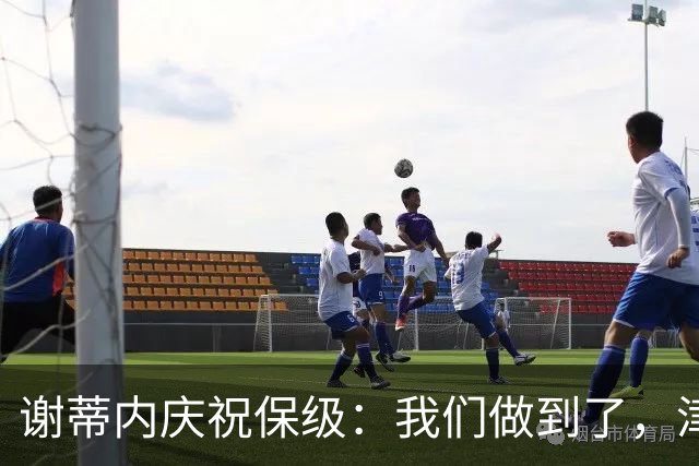 谢蒂内庆祝保级：我们做到了，津门虎绝对配得上留在中超