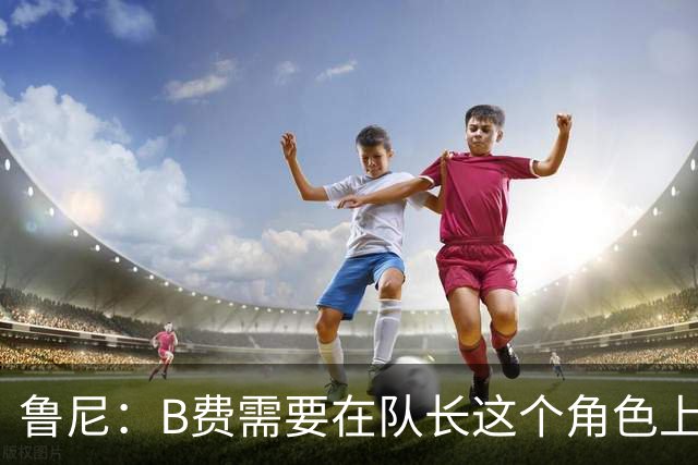 鲁尼：B费需要在队长这个角色上有更多担当，若不想踢可以走人