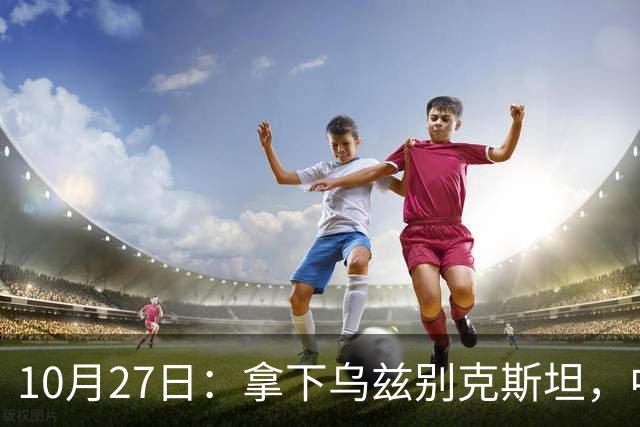 10月27日：拿下乌兹别克斯坦，中国男足本场共留下3个板上钉钉的事实，王钰栋未来可期